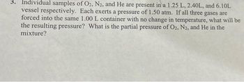 3. Individual samples of O2, N2, and He are present in a 1.25 L, 2.40L, and 6.10L
vessel respectively. Each exerts a pressure of 1.50 atm. If all three gases are
forced into the same 1.00 L container with no change in temperature, what will be
the resulting pressure? What is the partial pressure of O2, N2, and He in the
mixture?