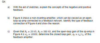 Q4.
a)
With the aid of sketches, explain the concepts of the negative and positive
feedback.
b) Figure 4 shows a non-inverting amplifier, which can be viewed as an open-
loop op-amp connected to a feedback network. Identify the type of feedback
connection of Figure 4 and show the reason.
Given that R₁ = 20 kn, R₂ = 380 kn, and the open-loop gain of the op-amp in
Figure 4 is A, = 10000, determine the closed loop gain, A+ = vo/v₂, of this
feedback amplifier.