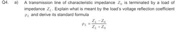 Q4.
a)
A transmission line of characteristic impedance Z₁) is terminated by a load of
impedance Z. Explain what is meant by the load's voltage reflection coefficient
PL and derive its standard formula
ZL-ZO
=
PL ZL+Zo