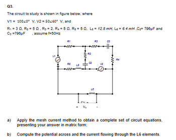 Q3.
The circuit to study is shown in figure below, where
V1 10040° V, V2=50260° V, and
R₁ =3Q, R₂ = 502, R3 = 2, R450, Rs 50, Ls = 12.8 mH. Ls = 6.4 mH,C2 796μF and
C3 =796µF . assume f=50Hz
V1
R1
R3
03
R2
R4
C2
RE
L5
Vx
a)
Apply the mesh current method to obtain a complete set of circuit equations,
presenting your answer in matrix form;
b) Compute the potential across and the current flowing through the L6 elements.