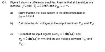 Q1.
Figure 1 shows a differential amplifier. Assume that all transistors are
identical. ẞ=180, V = 0.026 Vand V = 0.7V.
a)
b)
Show that the d.c. bias current to the differential pairs is
Iccs = 0.6 mA.
Calculate the d.c. voltages at the output terminals V。1 and V02-
c)
Given that the input signals are v₁ = 4 sin(wt) and
V₁₂ = 2sin(wt) in mV, find the a.c. voltage between V01 and
V02-