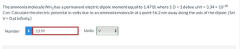 The ammonia molecule NH3 has a permanent electric dipole moment equal to 1.47 D, where 1 D = 1 debye unit = 3.34 × 10-30
C-m. Calculate the electric potential in volts due to an ammonia molecule at a point 56.2 nm away along the axis of the dipole. (Set
V = 0 at infinity.)
Number
i 13.99
Units V