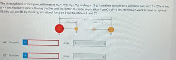 The
three spheres in the figure, with masses mA = 79 g, mg = 9 g, and mc = 18 g, have their centers on a common line, with L = 20 cm and
d = 4 cm. You move sphere B along the line until its center-to-center separation from C is d = 4 cm. How much work is done on sphere
B(a) by you and (b) by the net gravitational force on B due to spheres A and C?
(a) Number i
(b) Number i
A
B
Units J
Units J