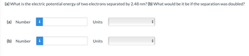 (a) What is the electric potential energy of two electrons separated by 2.48 nm? (b) What would be it be if the separation was doubled?
(a) Number i
(b) Number i
Units
Units
