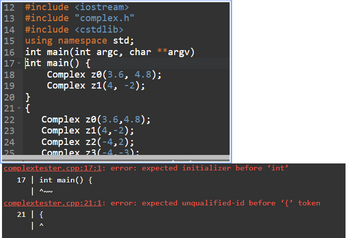 12 #include <iostream>
13 #include "complex.h"
14 #include <cstdlib>
15 using namespace std;
16 int main(int argc, char ** *argv)
17 - int main() {
18
19
Complex ze(3.6, 4.8);
Complex z1(4, -2);
20 }
21 - {
22
23
is 00
24
25
Complex ze(3.6,4.8);
Complex z1(4,-2);
Complex z2(-4,2);
Complex 73(-4,-3):
complextester.cpp:17:1: error: expected initializer before 'int'
17| int main() {
| ANUN
complextester.cpp:21:1: error: expected unqualified-id before '{' token
21 | {
|