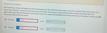 Flying Circus of Physics
The mysterious visitor that appears in the enchanting story The Little Prince was said to come from a planet that "was scarcely any
larger than a house!" Assume that the mass per unit volume of the planet is about that of Earth and that the planet does not
appreciably spin. Take the diameter of the planet to be 19 m. Approximate (a) the free-fall acceleration on the planet's surface and (b)
the escape speed from the planet.
(a) Number i 2e-5
(b) Number i 0.02
Units
Units
m/s^2
m/s
