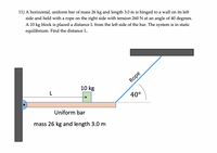 11) A horizontal, uniform bar of mass 26 kg and length 3.0 m is hinged to a wall on its left
side and held with a rope on the right side with tension 260N at an angle of 40 degrees.
A 10 kg block is placed a distance L from the left side of the bar. The system is in static
equilibrium. Find the distance L.
Rope
10 kg
L
40°
Uniform bar
mass 26 kg and length 3.0 m
