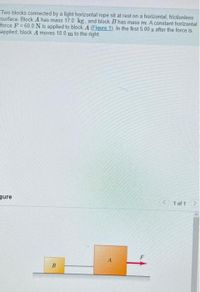 Two blocks connected by a light horizontal rope sit at rest on a horizontal, frictionless
surface. Block A has mass 17.0 kg, and block B has mass m. A constant horizontal
force F = 60.0 N is applied to block A (Eigure 1). In the first 5.00 s after the force is
applied, block A moves 18.0 m to the right
gure
1 of 1
B.
