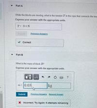 Part A
While the blocks are moving, what is the tension T in the rope that connects the twa
Express your answer with the appropriate units.
T= 35.5 N
Submit
Previous Answers
v Correct
Part B
What is the mass of block B?
Express your answer with the appropriate units.
HA
?
m=0.03
kg
Submit
Previous Answers Request Answer
X Incorrect; Try Again; 9 attempts remaining
