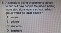 5. A sample is being chosen for a survey
to find out how people feel about adding
more stop signs near a school. Which
group would be least biased?
A voters
B drivers
C students
D teachers
