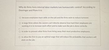 Why do firms form internal labor markets/use bureaucratic control? According to
Doeringer and Piore it is:
O because employees learn skills on-the-job and the firms wish to reduce turnover.
O in large firms where the owners can't directly observe how hard their employees are
working it is to increase work effort and to make sure the job is done correctly.
O in order to prevent other firms from hiring away their most productive employees.
O to allow the firm to pay an optimal wage that will reduce the probability that workers will
shirk on the job.