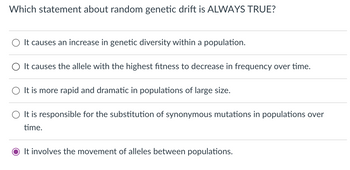 Which statement about random genetic drift is ALWAYS TRUE?
It causes an increase in genetic diversity within a population.
It causes the allele with the highest fitness to decrease in frequency over time.
It is more rapid and dramatic in populations of large size.
It is responsible for the substitution of synonymous mutations in populations over
time.
O It involves the movement of alleles between populations.