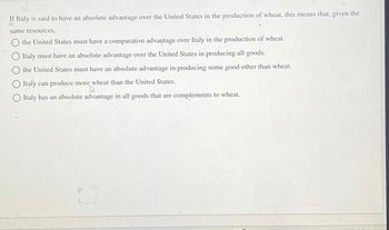 If Italy is said to have an absolute advantage over the United States in the production of wheat, this means that, given the
same resources,
the United States must have a comparative advantage over Italy in the production of wheat.
Italy must have an absolute advantage over the United States in producing all goods.
the United States must have an absolute advantage in producing some good other than wheat.
Italy can produce more wheat than the United States.
Italy has an absolute advantage in all goods that are complements to wheat.