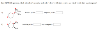 In a DEPT-135 spectrum, which labeled carbons in the molecules below would show positive and which would show negative peaks?
a)
b)
с
a
CH3CH3
CH3
CH3
CH3
Positive peaks:
Positive peaks:
Negative peaks:
Negative peaks: