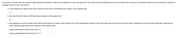 Your client is 32 years old. She wants to begin saving for retirement, with the first payment to come one year from now. She can save $4,000 per year, and you advise her to invest it in the stock market, which you expect to provide an
average return of 11% in the future.
a. If she follows your advice, how much money will she have at 65? Round your answer to the nearest cent.
$
b. How much will she have at 70? Round your answer to the nearest cent.
$
c. She expects to live for 20 years if she retires at 65 and for 15 years if she retires at 70. If her investments continue to earn the same rate, how much will she be able to withdraw at the end of each year after retirement at
each retirement age? Round your answers to the nearest cent.
Annual withdrawals if she retires at 65: $
Annual withdrawals if she retires at 70: $