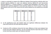 A study is conducted to measure the difference between three teaching methods which are
blended leaming (Method A), open and distance learning (Method B) and face-to-face
leaming (Method C). A random sample of 21 students was participated in the study. Seven
students were randomly assigned to each teaching method on STA210 course. A test was
administered at the end of the course and the scores obtained by the students are recorded
below.
Method A
Method B
Method C
23
19
26
24
23
24
19
18
21
26
24
29
22
20
28
23
25
22
24
19
28
a) At 5% significance level, test whether there are significant differences between the
mean test scores for the three teaching methods.
b) Construct a 95% confidence interval for the mean difference of test score between face
to face and open distance learning. Can we conclude that the mean test score of face-
to-face learning exceeds open and distance leaming?
