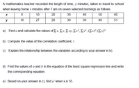 A mathematics teacher recorded the length of time, y minutes, taken to travel to school
when leaving home x minutes after 7 am on seven selected mornings as follows.
10
20
30
40
50
60
y
16
27
28
39
39
48
51
a) Find nand calculate the values of Σ x, Σy, Σxν, Σx3, Σν", (Σx)?,(Σ ν)
b) Compute the value of the correlation coefficient, r.
c) Explain the relationship between the variables according to your answer in b).
d) Find the values of a and b in the equation of the least square regression line and write
the corresponding equation.
e) Based on your answer in c), find y' when x is 55.
