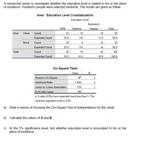 A researcher wants to investigate whether the education level is related to his or her place
of residence. Hundred's people were selected randomly. The results are given as follow.
Area * Education Level Crosstabulation
Education Level
Bachelor's
SPM
Diploma
Degree
Total
Area
Urban
Count
22
10
18
50
Expected Count
25.0
8.0
17.0
50.0
Rural
Count
28
16
50
Expected Count
25.0
8.0
A
50.0
Total
Count
50
16
34
100
Expected Count
50.0
16.0
34.0
100.0
Chi-Square Tests
Value
df
Pearson Chi-Square
в
2
Likelihood Ratio
1.850
2
Linear-by-Linear Association
.778
1
N of Valid Cases
a. O cells (0.0%) have expected count less than 5. The
100
minimum expected count is 8.00.
a) State a reason of choosing the Chi-Square Test of Independence for this study.
b) Calculate the values of A and B.
c) At the 5% significance level, test whether education level is associated to his or her
place of residence.
