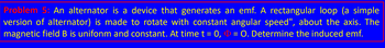 Problem 5: An alternator is a device that generates an emf. A rectangular loop (a simple
version of alternator) is made to rotate with constant angular speed", about the axis. The
magnetic field B is unifonm and constant. At time t = 0, D = 0. Determine the induced emf.