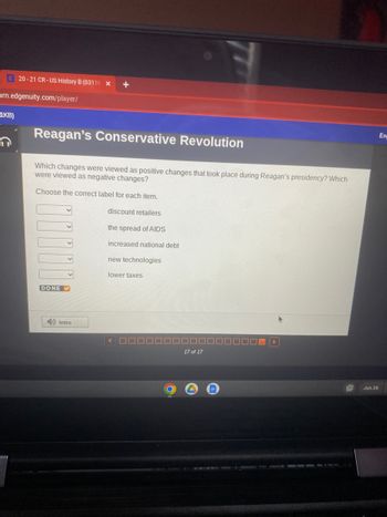 E20-21 CR-US History B (0311K X +
arn.edgenuity.com/player/
1KB)
Reagan's Conservative Revolution
Which changes were viewed as positive changes that took place during Reagan's presidency? Which
were viewed as negative changes?
Choose the correct label for each item.
discount retailers
the spread of AIDS
increased national debt
v
v
DONE✔
Intro
new technologies
lower taxes
17 of 17
Jun 26
Eng