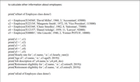 to calculate other information about employees:
print('\nStart of Employee class demo')
el = Employee('E34568', 'David Miller', 1960, 3, 'Accountant', 65000)
e2 = Employee('E22154', 'Margarete Smith', 1972, 10, 'Vice President', 115000)
e3 = Employee('E43344', 'Chase Smedley', 1982, 8, 'Salesman', 75000)
e4 = Employee('E12157', 'Daniel Arledge', 1959, 11, 'Lawyer', 92000)
e5 = Employee('E00001', 'Abe Lincoln', 1940, 2, 'Former POTUS', 10000)
print('el =', el)
print('e2 = ', e2)
print('e3 = ', e3)
print('e4 = ', e4)
print('e5 = ', e5)
print('Hourly rate for ', el.name, ' is ', el1.hourly_rate())
print('Age of ', e3.name, ' is ', e3.age(9, 2019))
print('Job description of ',e4.name,'is ',e4.job_des)
print('Retirement eligibility for ', e2.name, ' is ', e2.retire(9, 2019))
print('Retirement eligibility for ', e5.name, ' is', e5.retire(9, 2019))
print('\nEnd of Employee class demo')
