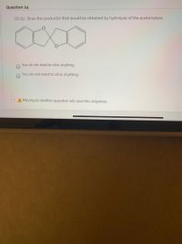 Question 24
GS Q2: Draw the product(s) that would be obtained by hydrolysis of the acetal below.
You do not need to click anything.
You do not need to click anything.
A Moving to another question will save this response.
