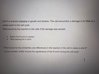 Cell A is actively engaging in growth and division. The cell encounters a damage in its DNA at a
certain point in the cell cycle.
What would be the reaction in the cells if the damage was sensed
Before the R point is passed
After passing the R point
What would be the similarities and differences in the reaction in the cell in cases a and b?
In your answer, briefly include the significance of the R point during the cell cycle
