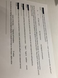 This sentence provides information about (List ALL correct answers):
Answer
The Methods section of a research paper states that "P < 0.05" is considered "statistically significant".
(iii) Type II error
(iv) Degrees of Freedom
(i)
(ii) Type I error
a
(b) You read about a study on children from three different cities (Boston, Chicago, St. Louis) that examined the
Proportion of the children that were nearsighted, far sighted, or had normal vision. They report an alpha value of 0.05
and a P-value of 0.08.
Based on these results you would: (List one: accept do not reject reject) the null hypothesis.
Answer
What errors could they have committed (List one or more:
Type I Type II neither
error)
Answer
f the sample size in the study had been tripled, what would this affect? (List relevant terms)
Answer
power of the test,
Degrees of Freedom,
for any phrase you highlight write in the blank whether it would increase or decrease: alpha value
P-value
