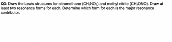 Q3: Draw the Lewis structures for nitromethane (CH3NO2) and methyl nitrite (CH3ONO). Draw at
least two resonance forms for each. Determine which form for each is the major resonance
contributor.