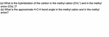 (a) What is the hybridization of the carbon in the methyl cation (CH3*) and in the methyl
anion (CH3¯)?
(b) What is the approximate H-C-H bond angle in the methyl cation and in the methyl
anion?