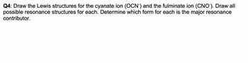 Q4: Draw the Lewis structures for the cyanate ion (OCN) and the fulminate ion (CNO). Draw all
possible resonance structures for each. Determine which form for each is the major resonance
contributor.