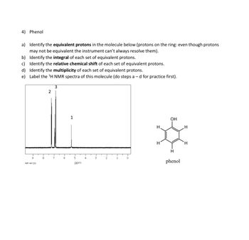 4) Phenol
a) Identify the equivalent protons in the molecule below (protons on the ring: even though protons
may not be equivalent the instrument can't always resolve them).
b) Identify the integral of each set of equivalent protons.
c) Identify the relative chemical shift of each set of equivalent protons.
d) Identify the multiplicity of each set of equivalent protons.
e) Label the ¹H NMR spectra of this molecule (do steps a - d for practice first).
9
HSP-40-232
8
2
3
7
6
1
5
ppm
4
3
2
1
T
0
H
H
OH
H
phenol
H
H