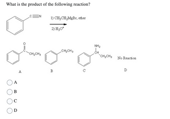 What is the product of the following reaction?
w
A
B
C
D
A
O=O
EN
CH₂CH3
1) CH₂CH₂MgBr, ether
2) H3O+
B
_CH₂CH3
NH₂
CH
CH₂CH3
No Reaction
D