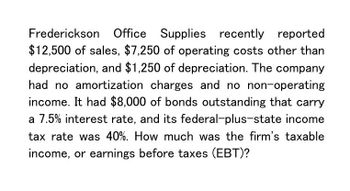 Frederickson Office Supplies recently reported
$12,500 of sales, $7,250 of operating costs other than
depreciation, and $1,250 of depreciation. The company
had no amortization charges and no non-operating
income. It had $8,000 of bonds outstanding that carry
a 7.5% interest rate, and its federal-plus-state income
tax rate was 40%. How much was the firm's taxable
income, or earnings before taxes (EBT)?