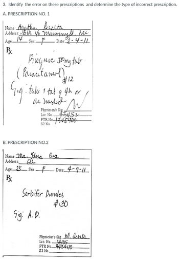 3. Identify the error on these prescriptions and determine the type of incorrect prescription.
A. PRESCRIPTION NO. 1
Name: Agatha Peralta
Address JBUK Yo Manwayht. Me
14
Age:
Sex:
Date: 2-4-11
B
Priequre Jong fut
(Paracetamol)
Gigi
• takes 1 tab
an murded n
9
Physician's Sig
Lic. No..
42452
PTR No 1245900
S2 No
B. PRESCRIPTION NO.2
Name: Ma. Flora Cua
Address: si
#12
ith or
Age: 25 Sex: F Date: 4-9-11
Px
Sig: A.D.
Serbifer Durules
#30
Physician's Sig. M. Acosta
Lic. No. 34405
PTR No
$2 No.
43410