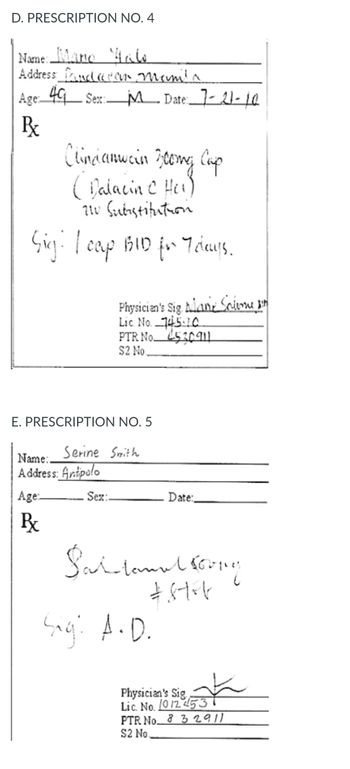 D. PRESCRIPTION NO. 4
Name: Mario Malo
Address and ear Manila
Age: 49 Sex: M Date: 7-21-10
R
Clindianwein Feomy Cup
(Dalacin C Hei)
210 Substitution
Sig: I cap BID for Trays.
E. PRESCRIPTION NO. 5
Name:.
Address: Antipolo
Age:
Px
Physician's Sig Alan Salome sin
Lic. No. 745-10
PTR No 453011
$2 No.
Serine Smith
Sex:
Date:
Saitamul soong
£8t+4
Sig: A.D.
Physician's Sig
Lic. No. 10 12 453
PTR No 832911
$2 No.