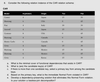 8.
Consider the following relation instance of the CAR relation schema:
CAR
Model
#cylinders
Origin
Тax
Fee
Camry
4
Japan
15
30
Mustang
6.
USA
45
Fiat
4.
Italy
18
30
Accord
4
Jaрan
15
30
Century
8
USA
45
Mustang
4.
Canada
30
Monte Carlo
6.
Canada
45
Civic
Japan
15
30
Mustang
4
Mexico
15
30
Mustang
6.
Mexico
15
45
Civic
4.
Korea
15
30
a. What is the minimal cover of functional dependencies that exists in CAR?
b. What is (are) the candidate key(s) of CAR?
c. If there is more than one candidate key, select a primary key from among the candidate
keys.
d. Based on the primary key, what is the immediate Nomal Form violated in CAR?
e. Develop a dependency-preserving solution that eliminates this Normal Form violation.
Is your solution a lossless-join decomposition?
