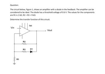 Question:
The circuit below, Figure 1, shows an amplifier with a diode in the feedback. The amplifier can be
considered to be ideal. The diode has a threshold voltage of 0.6 V. The values for the components
are R1 is 1 k0, R2 = R3 = 9 k.
Determine the transfer function of this circuit.
Vin
ww
R1
R2
www
R3
741
D1
Vout