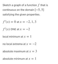 Sketch a graph of a function f that is
continuous on the domain [-5, 5]
satisfying the given properties.
f'(x) = 0 at x = -2, 1, 3
f'(x) DNE at x = -2
local minimum at x = 1
no local extrema at x = -2
absolute maximum at x =
: 3
absolute minimum at x = 1
