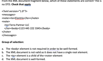 From the XML document fragment below, which of these statements are correct? The is
no DTD. Check that apply
<?xml
<messages>
version="1.0"?>
<note><to>Elontrix</to></note>
<note>
<to>Terra Partner LLC
</to><body>1123
445 222 3345</body>
</note>
</messages>
Group of selection:
a. The <body> element is not required in order to be well-formed.
b. The XML document is not valid as it does not have a single root element.
c. The <to> element is a child of the <note> element
d. The XML document is well-formed.