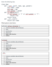 Given the following class
class Dog:
def init (self, name, age, gender):
self.name = name
self age = age
self. gender = gender
def is female(self):
if self.gender == 'F' or self.gender. == 'f':
return True
return False
def _str_(self):
return self.name
Which option to select below:
self.name, self.age, self.gender is:
1. instance variables (aka attributes)
2. class
3. constructor
4. dictionary
5. higher order function
6. method
Is. female:
1. instance variables (aka attributes)
2. class
3. constructor
4. dictionary
5. higher order function
6. method
_init:
1. instance variables (aka attributes)
2. class
3. constructor
4. dictionary
5. higher order function
6. method
