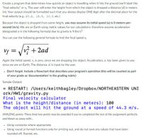 Create a program that determines how quickly an object is travelling when it hits the ground (we'll label this
"final velocity" or v The user will enter the height from which the object is dropped a distance (d) in meters
(m). Your output should be formatted such that you always display ONE digit after the decimal place for the
final velocity (e.g.: 20.2, 15.5, 10.0, etc.)
Because the object is dropped from some height, you may assume its initial speed (v) is O meters-per-
second (m/s). We are on Earth using metric values for our calculations; therefore assume acceleration
(designated a in the following formula) due to gravity is 9.8m/s?
You can use the following general formula to find the final speed v;
Vf = Vvý + 2ad
Again the initial speed, v; is zero, since we are dropping the object. Acceleration, a, has been given to you
since we are on Earth. The distance, d, is input by the user.
• Don't forget: Include a flowchart that describes your program's operation (this will be counted as part
of your grade as 'documentation' in the grading rubric)
Sample Output:
= RESTART: /Users/keithbagley/Dropbox/NORTHEASTERN UNI
ork/HW1/gravity.py
Final velocity calculator
What is the height/distance (in meters): 100
The object will hit the ground at a speed of 44.3 m/s.
AMAZING points: These final two points may be awarded if you've completed the rest of the assignment perfectly
and blown us away with.
• Using constants where appropriate
Using round or format functions only for printing out, and do not save any values that have been
rounded off, floored, etc.
