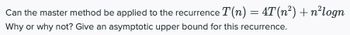 Can the master method be applied to the recurrence T(n) = 4T(n²) + n²logn
Why or why not? Give an asymptotic upper bound for this recurrence.