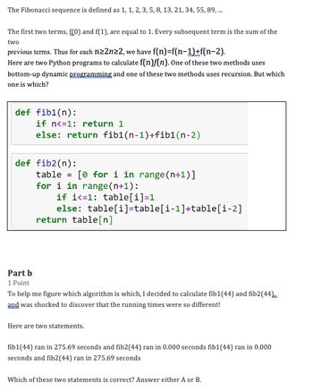 The Fibonacci sequence is defined as 1, 1, 2, 3, 5, 8, 13, 21, 34, 55, 89, ...
The first two terms, f[0) and f(1), are equal to 1. Every subsequent term is the sum of the
two
previous terms. Thus for each n≥2n22, we have f(n)=f(n-1)+f(n-2).
Here are two Python programs to calculate f(n)f(n). One of these two methods uses
bottom-up dynamic programming and one of these two methods uses recursion. But which
one is which?
def fib1(n):
if n<=1: return 1
else: return fib1(n-1)+fib1(n-2)
def fib2(n):
table [ for i in range(n+1)]
for i in range(n+1):
if i=1: table[i]=1
else: table[i]=table[i-1]+table[i-2]
return table[n]
Part b
1 Point
To help me figure which algorithm is which, I decided to calculate fib1 (44) and fib2 (44)
and was shocked to discover that the running times were so different!
Here are two statements.
fib1(44) ran in 275.69 seconds and fib2(44) ran in 0.000 seconds fib1 (44) ran in 0.000
seconds and fib2 (44) ran in 275.69 seconds
Which of these two statements is correct? Answer either A or B.