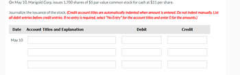 On May 10, Marigold Corp. issues 1,700 shares of $5 par value common stock for cash at $11 per share.
Journalize the issuance of the stock. (Credit account titles are automatically indented when amount is entered. Do not indent manually. List
all debit entries before credit entries. If no entry is required, select "No Entry" for the account titles and enter O for the amounts.)
Date Account Titles and Explanation
May 10
Debit
Credit