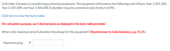 Cullumber Company is considering purchasing equipment. The equipment will produce the following cash inflows: Year 1, $31,500;
Year 2, $37,500; and Year 3, $46,500. Cullumber requires a minimum rate of return of 9%.
Click here to view the factor table.
(For calculation purposes, use 5 decimal places as displayed in the factor table provided.)
What is the maximum price Cullumber should pay for this equipment? (Round answer to 2 decimal places, e.g. 25.25.)
Maximum price $