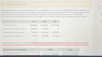 Your answer is partially correct.
Assume that Cullumber Construction Company has a non-cancellable contract to construct a $5,450,000 bridge at an estimated cost
of $4,000,000. The contract is to start in July 2023, and the bridge is to be completed in October 2025. The following data pertain to
the construction period. (Note that, by the end of 2024, Cullumber has revised the estimated total cost from $4,000,000 to
$4,015,000.) Assume that progress billings are non-refundable. Assume that the company uses the completed-contract method.
Costs to date (12/31)
Estimated costs to complete (12/31)
Progress billings during the year
Cash collected during the year
2023
$1,000,000
3,000,000
957,000
Construction in Process
774,000
2024
$2,890,800
1,124,200
2,422,000
1,881,000
2025
$4,015.000
2,071,000
0
2,795,000
What would the journal entries be for 2025? (Credit account titles are automatically indented when the amount is entered. Do not indent
manually. If no entry is required, select "No Entry" for the account titles and enter O for the amounts. List all debit entries before credit entries.)
Account Titles and Explanation
Debit
1124200
Credit
Ac
V
Ad
o
Qu
Act