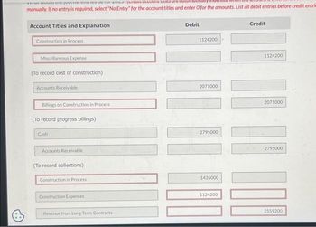 IL WUUU tre journia CHICCUI RUZU TUISunucum caure u
manually. If no entry is required, select "No Entry for the account titles and enter O for the amounts. List all debit entries before credit entri
Account Titles and Explanation
Construction in Process
Miscellaneous Expense
(To record cost of construction)
Accounts Receivable
Billings on Construction in Process
(To record progress billings)
Cash
Accounts Receivable
(To record collections)
Construction in Process
Construction Expenses
Revenue from Long-Term Contracts
Debit
1124200
2071000
2795000
1435000
1124200
Credit
1124200
2071000
U
2795000
2559200
