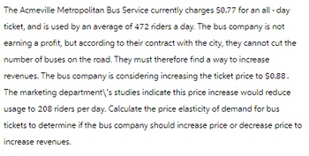 The Acmeville Metropolitan Bus Service currently charges $0.77 for an all-day
ticket, and is used by an average of 472 riders a day. The bus company is not
earning a profit, but according to their contract with the city, they cannot cut the
number of buses on the road. They must therefore find a way to increase
revenues. The bus company is considering increasing the ticket price to $0.88.
The marketing department\'s studies indicate this price increase would reduce
usage to 208 riders per day. Calculate the price elasticity of demand for bus
tickets to determine if the bus company should increase price or decrease price to
increase revenues.