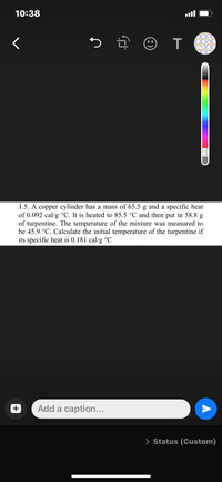 10:38
く
つ
1.5. A copper cylinder has a mass of 65.5 g and a specific heat
of 0.092 cal/g.°C. It is heated to 85.5 °C and then put in 58.8 g
of turpentine. The temperature of the mixture was measured to
be 45.9 °C. Calculate the initial temperature of the turpentine if
its specific heat is 0.181 cal/g °C
Add a caption...
> Status (Custom)
